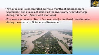 • 75% of rainfall is concentrated over four months of monsoon (June -
September) and as a result almost all the rivers carry heavy discharge
during this period. ( South west monsoon)
• Post monsoon season ( North East mansoon) – tamil nadu receives rain
during the months of October and November.
 