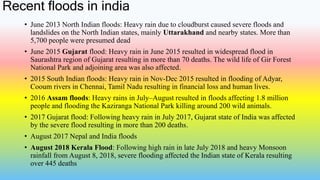 Recent floods in india
• June 2013 North Indian floods: Heavy rain due to cloudburst caused severe floods and
landslides on the North Indian states, mainly Uttarakhand and nearby states. More than
5,700 people were presumed dead
• June 2015 Gujarat flood: Heavy rain in June 2015 resulted in widespread flood in
Saurashtra region of Gujarat resulting in more than 70 deaths. The wild life of Gir Forest
National Park and adjoining area was also affected.
• 2015 South Indian floods: Heavy rain in Nov-Dec 2015 resulted in flooding of Adyar,
Cooum rivers in Chennai, Tamil Nadu resulting in financial loss and human lives.
• 2016 Assam floods: Heavy rains in July–August resulted in floods affecting 1.8 million
people and flooding the Kaziranga National Park killing around 200 wild animals.
• 2017 Gujarat flood: Following heavy rain in July 2017, Gujarat state of India was affected
by the severe flood resulting in more than 200 deaths.
• August 2017 Nepal and India floods
• August 2018 Kerala Flood: Following high rain in late July 2018 and heavy Monsoon
rainfall from August 8, 2018, severe flooding affected the Indian state of Kerala resulting
over 445 deaths
 