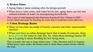 3. Broken Dams
 Aging Dams ( dams running after the design period)
 When heavy rains come, and water levels rise, aging dams can fail and
unleash torrents of water on unsuspecting households.
This is part of what happened after Hurricane Katrina hit New Orleans in 2005.
Levees failed and made the flooding far worse than it would have been otherwise.
4. Urban Drainage Basins
 Many of our cities are made of mostly concrete and other impermeable
material.
 When you have an urban drainage basin that is made of concrete, there
is no ground for water to sink into. So, when those drainage basins fill
up, it is going to mean flooding for low-lying areas.
This is mostly the case in large urban areas —like, Houston and Los Angeles.
When heavy rains strike, the basins used to drain them cannot always handle
the load.
 