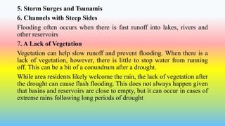 5. Storm Surges and Tsunamis
6. Channels with Steep Sides
Flooding often occurs when there is fast runoff into lakes, rivers and
other reservoirs
7. A Lack of Vegetation
Vegetation can help slow runoff and prevent flooding. When there is a
lack of vegetation, however, there is little to stop water from running
off. This can be a bit of a conundrum after a drought.
While area residents likely welcome the rain, the lack of vegetation after
the drought can cause flash flooding. This does not always happen given
that basins and reservoirs are close to empty, but it can occur in cases of
extreme rains following long periods of drought
 