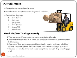 Notes by Soumyodeep Mukherjee
2
POWERTRUCKS
Contains its own source of motive power.
Power trucks are divided into several categories of equipment.
Classified into six groups
A. Mode of action
B. Power source
C. Type of wheel
D. Mode of control
E. Height of lift
F. Mode of travel
Fixed PlatformTruck (powered)
These are powered (battery, diesel or gas operated) industrial trucks.
Materials to be moved have to be loaded and unloaded to and from the platform by hand,
hoist or carne.
Capacities of these trucks can go upto 40 tons. Smaller capacity models are called load
carriers. Platform trucks are particularly useful for occasional handling of heavy loads.
Variations of normal platform truck are (i) drop platform truck, (ii) drop center baggage
truck
 
