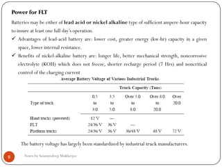 Notes by Soumyodeep Mukherjee8
Power for FLT
Batteries may be either of lead acid or nickel alkaline type of sufficient ampere-hour capacity
to insure at least one full day’s operation.
 Advantages of lead-acid battery are: lower cost, greater energy (kw-hr) capacity in a given
space, lower internal resistance.
 Benefits of nickel-alkaline battery are: longer life, better mechanical strength, noncorrosive
electrolyte (KOH) which does not freeze, shorter recharge period (7 Hrs) and noncritical
control of the charging current
The battery voltage has largely been standardized by industrial truck manufacturers.
 