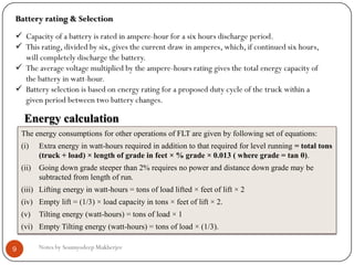 Notes by Soumyodeep Mukherjee9
Battery rating & Selection
 Capacity of a battery is rated in ampere-hour for a six hours discharge period.
 This rating, divided by six, gives the current draw in amperes, which, if continued six hours,
will completely discharge the battery.
 The average voltage multiplied by the ampere-hours rating gives the total energy capacity of
the battery in watt-hour.
 Battery selection is based on energy rating for a proposed duty cycle of the truck within a
given period between two battery changes.
Energy calculation
The energy consumptions for other operations of FLT are given by following set of equations:
(i) Extra energy in watt-hours required in addition to that required for level running = total tons
(truck + load) × length of grade in feet × % grade × 0.013 ( where grade = tan θ).
(ii) Going down grade steeper than 2% requires no power and distance down grade may be
subtracted from length of run.
(iii) Lifting energy in watt-hours = tons of load lifted × feet of lift × 2
(iv) Empty lift = (1/3) × load capacity in tons × feet of lift × 2.
(v) Tilting energy (watt-hours) = tons of load × 1
(vi) Empty Tilting energy (watt-hours) = tons of load × (1/3).
 
