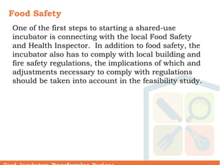 Food Safety
One of the first steps to starting a shared-use
incubator is connecting with the local Food Safety
and Health Inspector. In addition to food safety, the
incubator also has to comply with local building and
fire safety regulations, the implications of which and
adjustments necessary to comply with regulations
should be taken into account in the feasibility study.
 
