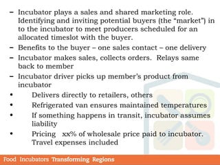 – Incubator plays a sales and shared marketing role.
Identifying and inviting potential buyers (the “market”) in
to the incubator to meet producers scheduled for an
allocated timeslot with the buyer.
– Benefits to the buyer – one sales contact – one delivery
– Incubator makes sales, collects orders. Relays same
back to member
– Incubator driver picks up member’s product from
incubator
• Delivers directly to retailers, others
• Refrigerated van ensures maintained temperatures
• If something happens in transit, incubator assumes
liability
• Pricing xx% of wholesale price paid to incubator.
Travel expenses included
 