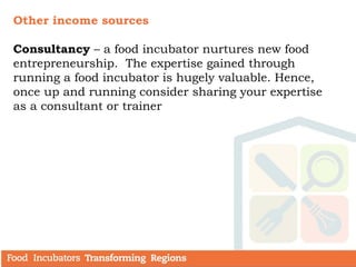 Other income sources
Consultancy – a food incubator nurtures new food
entrepreneurship. The expertise gained through
running a food incubator is hugely valuable. Hence,
once up and running consider sharing your expertise
as a consultant or trainer
 