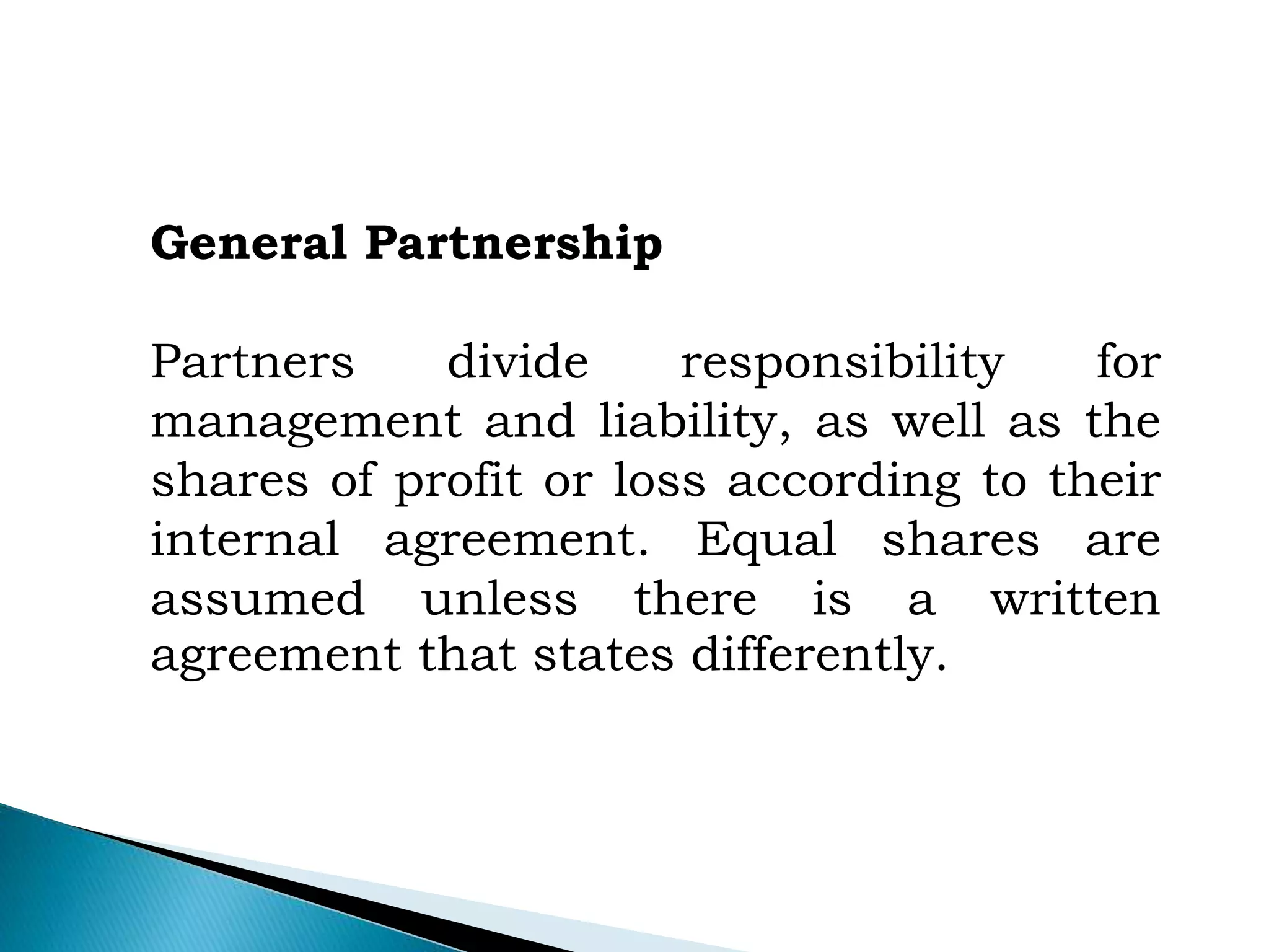 General Partnership
Partners divide responsibility for
management and liability, as well as the
shares of profit or loss according to their
internal agreement. Equal shares are
assumed unless there is a written
agreement that states differently.
 