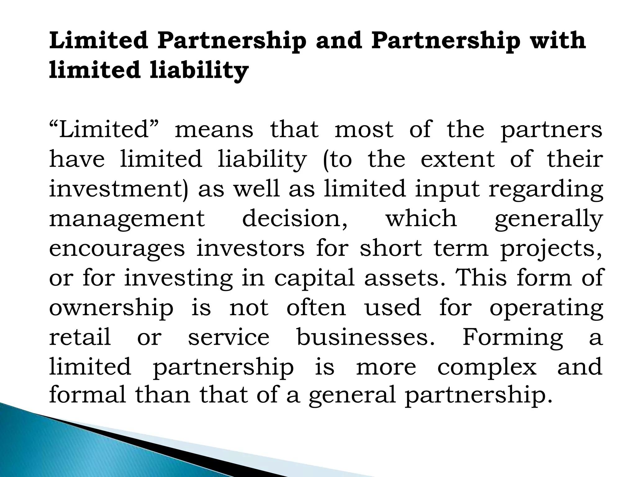 Limited Partnership and Partnership with
limited liability
“Limited” means that most of the partners
have limited liability (to the extent of their
investment) as well as limited input regarding
management decision, which generally
encourages investors for short term projects,
or for investing in capital assets. This form of
ownership is not often used for operating
retail or service businesses. Forming a
limited partnership is more complex and
formal than that of a general partnership.
 