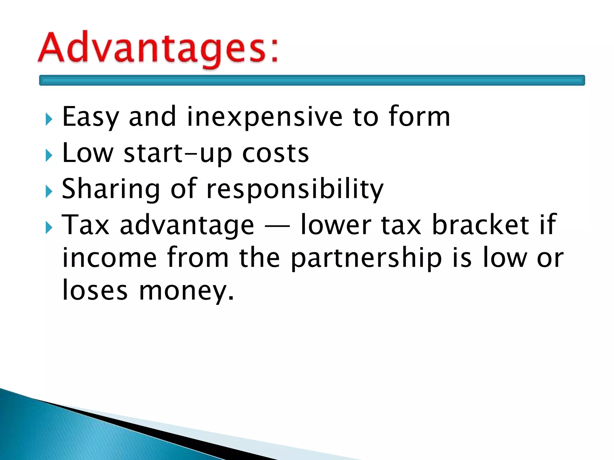  Easy and inexpensive to form
 Low start-up costs
 Sharing of responsibility
 Tax advantage — lower tax bracket if
income from the partnership is low or
loses money.
 