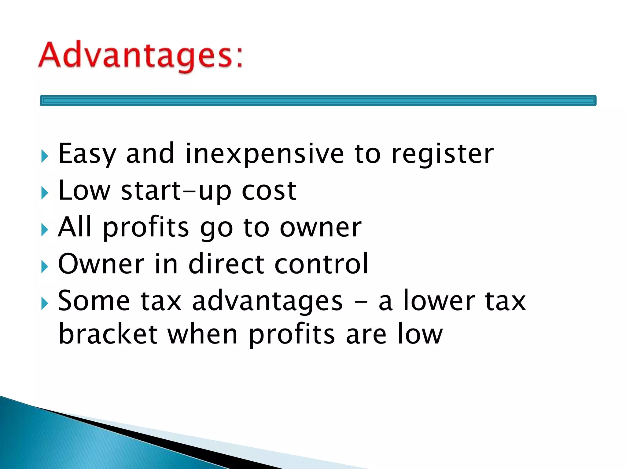  Easy and inexpensive to register
 Low start-up cost
 All profits go to owner
 Owner in direct control
 Some tax advantages - a lower tax
bracket when profits are low
 