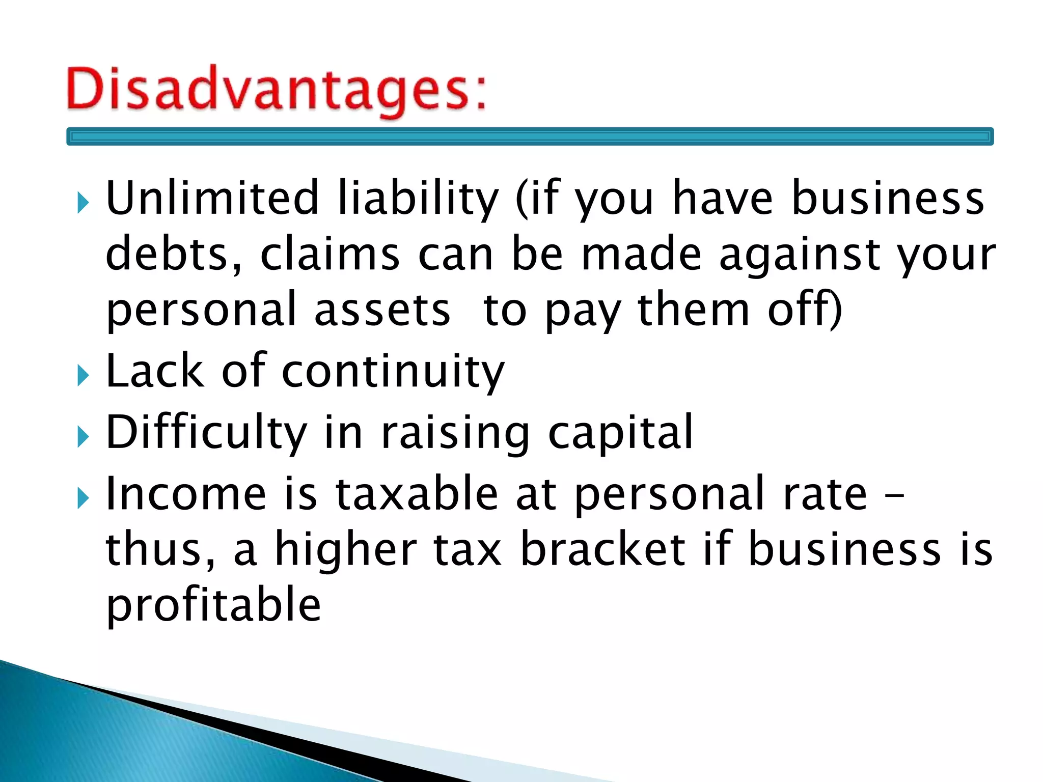  Unlimited liability (if you have business
debts, claims can be made against your
personal assets to pay them off)
 Lack of continuity
 Difficulty in raising capital
 Income is taxable at personal rate –
thus, a higher tax bracket if business is
profitable
 