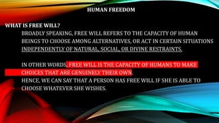 HUMAN FREEDOM
WHAT IS FREE WILL?
BROADLY SPEAKING, FREE WILL REFERS TO THE CAPACITY OF HUMAN
BEINGS TO CHOOSE AMONG ALTERNATIVES, OR ACT IN CERTAIN SITUATIONS
INDEPENDENTLY OF NATURAL, SOCIAL, OR DIVINE RESTRAINTS.
IN OTHER WORDS, FREE WILL IS THE CAPACITY OF HUMANS TO MAKE
CHOICES THAT ARE GENUINELY THEIR OWN.
HENCE, WE CAN SAY THAT A PERSON HAS FREE WILL IF SHE IS ABLE TO
CHOOSE WHATEVER SHE WISHES.
 