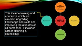 This include training and
education which are
aimed in upgrading
knowledge and skills and
improving the attitudes of
all personnel. It includes
career planning &
counseling;
HRM
Job
organization
and
information
Acquisition
Maintenance
Development
 