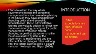 INTRODUCTION• Efforts to reform the way which
governments handle the personnel
management function have a long history
in the USA as they have struggled with
changing political and economic
circumstances. These administrative
reforms are typically design to reflect new
models or emerging paradigms for public
management. With each reform,
changes, large (tidal waves) or small in
the administrative system of the
government is implemented and the
effects of those changes often last long
after the reform itself become a distant
memory. Kellough and Nigro (2006).
Public
expectations are
high, effective
public
management can
be difficult.
 