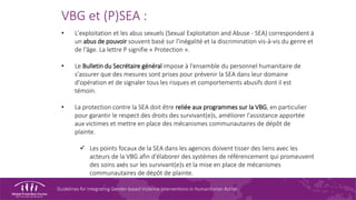 Guidelines for Integrating Gender-based Violence Interventions in Humanitarian Action
VBG et (P)SEA :
• L'exploitation et les abus sexuels (Sexual Exploitation and Abuse - SEA) correspondent à
un abus de pouvoir souvent basé sur l'inégalité et la discrimination vis-à-vis du genre et
de l'âge. La lettre P signifie « Protection ».
• Le Bulletin du Secrétaire général impose à l'ensemble du personnel humanitaire de
s'assurer que des mesures sont prises pour prévenir la SEA dans leur domaine
d'opération et de signaler tous les risques et comportements abusifs dont il est
témoin.
• La protection contre la SEA doit être reliée aux programmes sur la VBG, en particulier
pour garantir le respect des droits des survivant(e)s, améliorer l'assistance apportée
aux victimes et mettre en place des mécanismes communautaires de dépôt de
plainte.
 Les points focaux de la SEA dans les agences doivent tisser des liens avec les
acteurs de la VBG afin d'élaborer des systèmes de référencement qui promeuvent
des soins axés sur les survivant(e)s et la mise en place de mécanismes
communautaires de dépôt de plainte.
 