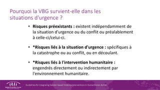 Guidelines for Integrating Gender-based Violence Interventions in Humanitarian Action
Pourquoi la VBG survient-elle dans les
situations d'urgence ?
• Risques préexistants : existent indépendamment de
la situation d'urgence ou du conflit ou préalablement
à celle-ci/celui-ci.
• *Risques liés à la situation d'urgence : spécifiques à
la catastrophe ou au conflit, ou en découlant.
• *Risques liés à l'intervention humanitaire :
engendrés directement ou indirectement par
l'environnement humanitaire.
 
