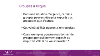 Guidelines for Integrating Gender-based Violence Interventions in Humanitarian Action
Groupes à risque
• Dans une situation d'urgence, certains
groupes peuvent être plus exposés aux
préjudices que d'autres.
• Ces vulnérabilités peuvent s'entrecroiser.
• Quels exemples pouvez-vous donner de
groupes particulièrement exposés au
risque de VBG là où vous travaillez ?
 