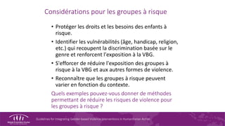 Guidelines for Integrating Gender-based Violence Interventions in Humanitarian Action
Considérations pour les groupes à risque
• Protéger les droits et les besoins des enfants à
risque.
• Identifier les vulnérabilités (âge, handicap, religion,
etc.) qui recoupent la discrimination basée sur le
genre et renforcent l'exposition à la VBG.
• S'efforcer de réduire l'exposition des groupes à
risque à la VBG et aux autres formes de violence.
• Reconnaître que les groupes à risque peuvent
varier en fonction du contexte.
Quels exemples pouvez-vous donner de méthodes
permettant de réduire les risques de violence pour
les groupes à risque ?
 