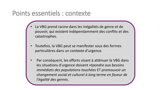 Points essentiels : contexte
• La VBG prend racine dans les inégalités de genre et de
pouvoir, qui existent indépendamment des conflits et des
catastrophes.
• Toutefois, la VBG peut se manifester sous des formes
particulières dans un contexte d'urgence.
• Par conséquent, les efforts visant à atténuer la VBG dans
les situations d'urgence doivent répondre aux besoins
immédiats des populations touchées ET promouvoir un
changement social et culturel à long terme en faveur de
l'égalité des genres.
 