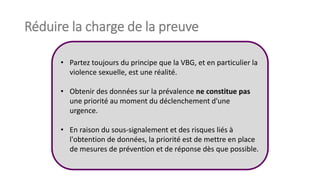 Réduire la charge de la preuve
• Partez toujours du principe que la VBG, et en particulier la
violence sexuelle, est une réalité.
• Obtenir des données sur la prévalence ne constitue pas
une priorité au moment du déclenchement d'une
urgence.
• En raison du sous-signalement et des risques liés à
l'obtention de données, la priorité est de mettre en place
de mesures de prévention et de réponse dès que possible.
 