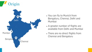 Origin
• You can fly to Munich from
Bengaluru, Chennai, Delhi and
Mumbai
• A greater number of flights are
available from Delhi and Mumbai
• There are no direct flights from
Chennai and Bengaluru
Delhi
Mumbai
Chennai
Bengaluru
 