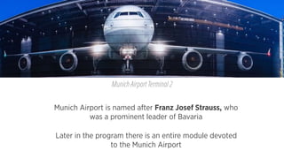 Munich Airport is named after Franz Josef Strauss, who
was a prominent leader of Bavaria
Munich Airport Terminal 2
Later in the program there is an entire module devoted
to the Munich Airport
 