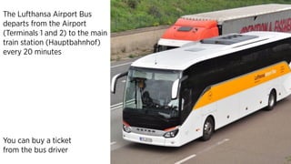 You can buy a ticket
from the bus driver
The Lufthansa Airport Bus
departs from the Airport
(Terminals 1 and 2) to the main
train station (Hauptbahnhof)
every 20 minutes
 
