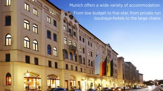 Munich offers a wide variety of accommodation.
From low budget to five-star, from private run
boutique-hotels to the large chains
 