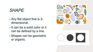 SHAPE
• Any flat object that is 2-
dimensional.
• It can be a solid color or it
can be defined by a line.
• Shapes can be geometric
or organic.
 
