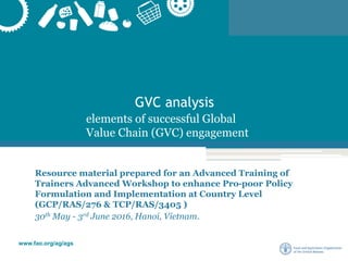 www.fao.org/ag/ags
GVC analysis
Resource material prepared for an Advanced Training of
Trainers Advanced Workshop to enhance Pro-poor Policy
Formulation and Implementation at Country Level
(GCP/RAS/276 & TCP/RAS/3405 )
30th May - 3rd June 2016, Hanoi, Vietnam.
elements of successful Global
Value Chain (GVC) engagement
 