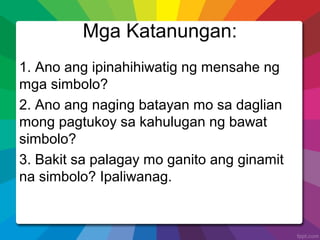 Mga Katanungan:
1. Ano ang ipinahihiwatig ng mensahe ng
mga simbolo?
2. Ano ang naging batayan mo sa daglian
mong pagtukoy sa kahulugan ng bawat
simbolo?
3. Bakit sa palagay mo ganito ang ginamit
na simbolo? Ipaliwanag.
 