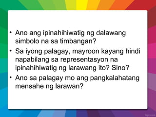 • Ano ang ipinahihiwatig ng dalawang
simbolo na sa timbangan?
• Sa iyong palagay, mayroon kayang hindi
napabilang sa representasyon na
ipinahihiwatig ng larawang ito? Sino?
• Ano sa palagay mo ang pangkalahatang
mensahe ng larawan?
 