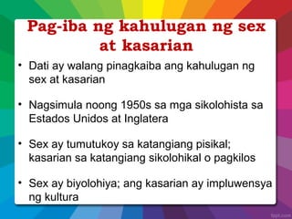 Pag-iba ng kahulugan ng sex
at kasarian
• Dati ay walang pinagkaiba ang kahulugan ng
sex at kasarian
• Nagsimula noong 1950s sa mga sikolohista sa
Estados Unidos at Inglatera
• Sex ay tumutukoy sa katangiang pisikal;
kasarian sa katangiang sikolohikal o pagkilos
• Sex ay biyolohiya; ang kasarian ay impluwensya
ng kultura
 