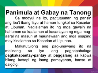 Panimula at Gabay na Tanong
Sa modyul na ito, pagtutuunan ng pansin
ang iba’t ibang isyu at hamon tungkol sa Kasarian
at Lipunan. Naglalaman ito ng mga gawain na
hahamon sa kaalaman at kasanayan ng mga mag-
aaral na masuri at maunawaan ang mga usaping
may kinalaman sa Kasarian at Lipunan.
Makatutulong ang pag-unawang ito na
malinang sa iyo ang pagpapahalaga
pagkakapantay-pantay at paggalang sa kapwa
bilang kasapi ng isang pamayanan, bansa at
daigdig.
 
