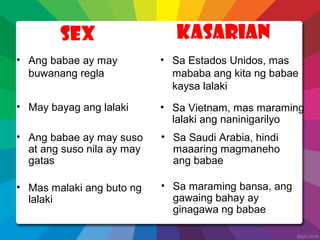 Sex Kasarian
• May bayag ang lalaki
• Mas malaki ang buto ng
lalaki
• Sa Vietnam, mas maraming
lalaki ang naninigarilyo
• Sa maraming bansa, ang
gawaing bahay ay
ginagawa ng babae
• Ang babae ay may
buwanang regla
• Sa Estados Unidos, mas
mababa ang kita ng babae
kaysa lalaki
• Ang babae ay may suso
at ang suso nila ay may
gatas
• Sa Saudi Arabia, hindi
maaaring magmaneho
ang babae
 