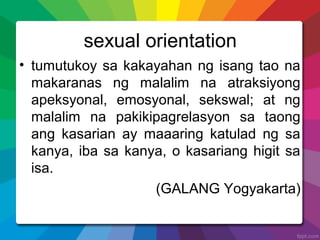 sexual orientation
• tumutukoy sa kakayahan ng isang tao na
makaranas ng malalim na atraksiyong
apeksyonal, emosyonal, sekswal; at ng
malalim na pakikipagrelasyon sa taong
ang kasarian ay maaaring katulad ng sa
kanya, iba sa kanya, o kasariang higit sa
isa.
(GALANG Yogyakarta)
 