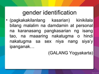 gender identification
• (pagkakakilanlang kasarian) kinikilala
bilang malalim na damdamin at personal
na karanasang pangkasarian ng isang
tao, na maaaring nakatugma o hindi
nakatugma sa sex niya nang siya’y
ipanganak…
(GALANG Yogyakarta)
 