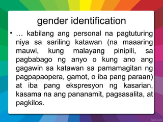 gender identification
• … kabilang ang personal na pagtuturing
niya sa sariling katawan (na maaaring
mauwi, kung malayang pinipili, sa
pagbabago ng anyo o kung ano ang
gagawin sa katawan sa pamamagitan ng
pagpapaopera, gamot, o iba pang paraan)
at iba pang ekspresyon ng kasarian,
kasama na ang pananamit, pagsasalita, at
pagkilos.
 