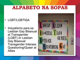 ALPABETO NA SOPAS
• LGBT/LGBTIQA
• Inisyalismo para sa
Lesbian Gay Bisexual
at Transgender
(LGBT) or Lesbian
Gay Bisexual
Transgender Intersex
Questioning/Queer at
Allies
 