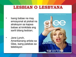LESBIAN O LESBYANA
• Isang babae na may
emosyonal at pisikal na
atraksyon sa kapwa
babae at kinikilala ang
sarili bilang lesbian;
• Jane Lynch,
Amerikanang artista sa
Glee, isang palabas sa
telebisyon
 