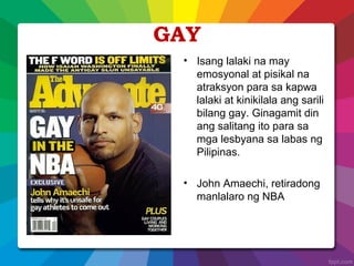 GAY
• Isang lalaki na may
emosyonal at pisikal na
atraksyon para sa kapwa
lalaki at kinikilala ang sarili
bilang gay. Ginagamit din
ang salitang ito para sa
mga lesbyana sa labas ng
Pilipinas.
• John Amaechi, retiradong
manlalaro ng NBA
 