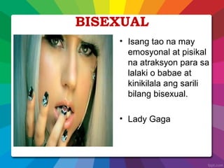 BISEXUAL
• Isang tao na may
emosyonal at pisikal
na atraksyon para sa
lalaki o babae at
kinikilala ang sarili
bilang bisexual.
• Lady Gaga
 