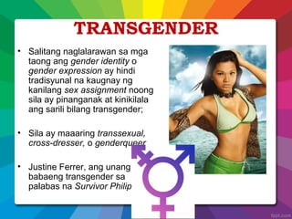 TRANSGENDER
• Salitang naglalarawan sa mga
taong ang gender identity o
gender expression ay hindi
tradisyunal na kaugnay ng
kanilang sex assignment noong
sila ay pinanganak at kinikilala
ang sarili bilang transgender;
• Sila ay maaaring transsexual,
cross-dresser, o genderqueer
• Justine Ferrer, ang unang
babaeng transgender sa
palabas na Survivor Philippines
 