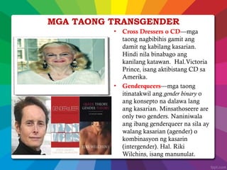 MGA TAONG TRANSGENDER
• Cross Dressers o CD—mga
taong nagbibihis gamit ang
damit ng kabilang kasarian.
Hindi nila binabago ang
kanilang katawan. Hal.Victoria
Prince, isang aktibistang CD sa
Amerika.
• Genderqueers—mga taong
itinatakwil ang gender binary o
ang konsepto na dalawa lang
ang kasarian. Minsathoseere are
only two genders. Naniniwala
ang ibang genderqueer na sila ay
walang kasarian (agender) o
kombinasyon ng kasarin
(intergender). Hal. Riki
Wilchins, isang manunulat.
 