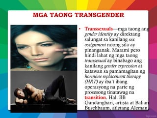 • Transsexuals—mga taong ang
gender identity ay direktang
salungat sa kanilang sex
assignment noong sila ay
pinanganak. Marami pero
hindi lahat ng mga taong
transsexual ay binabago ang
kanilang gender expression at
katawan sa pamamagitan ng
hormone replacement therapy
(HRT) ay iba’t ibang
operasyong na parte ng
prosesong tinatawag na
transition. Hal. BB
Gandanghari, artista at Balian
Buschbaum, atletang Aleman.
MGA TAONG TRANSGENDER
 