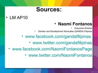 Sources:
• LM AP10
• Naomi Fontanos
• Executive Director
• Gender and Development Advocates (GANDA) Filipinas
• www.facebook.com/gandafilipinas
• www.twitter.com/gandafilipinas
• www.facebook.com/NaomiFontanosPage
• www.twitter.com/NaomiFontanos
 