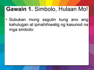 Gawain 1. Simbolo, Hulaan Mo!
• Subukan mong sagutin kung ano ang
kahulugan at ipinahihiwatig ng kasunod na
mga simbolo:
 