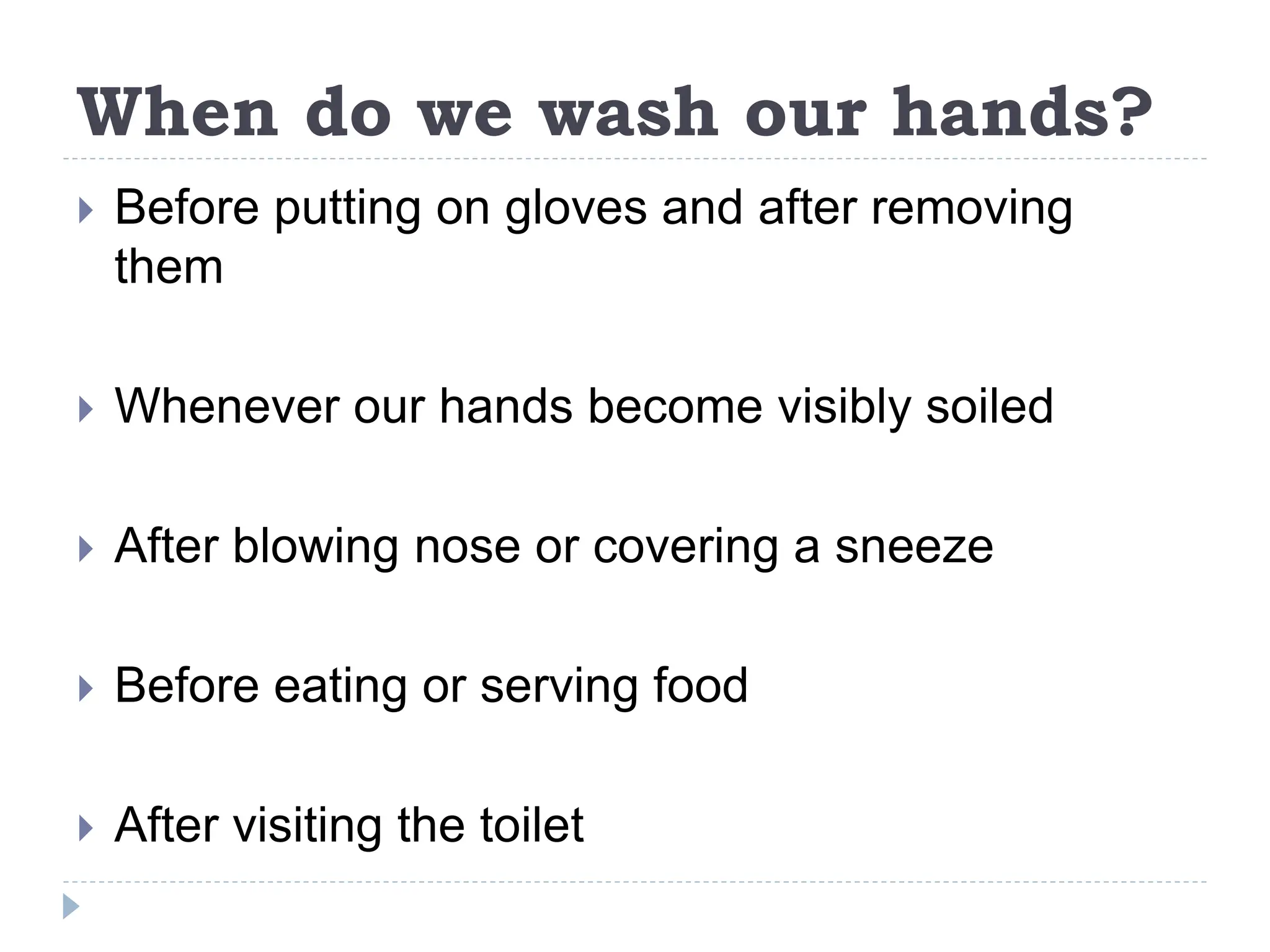 When do we wash our hands?
 Before putting on gloves and after removing
them
 Whenever our hands become visibly soiled
 After blowing nose or covering a sneeze
 Before eating or serving food
 After visiting the toilet
 