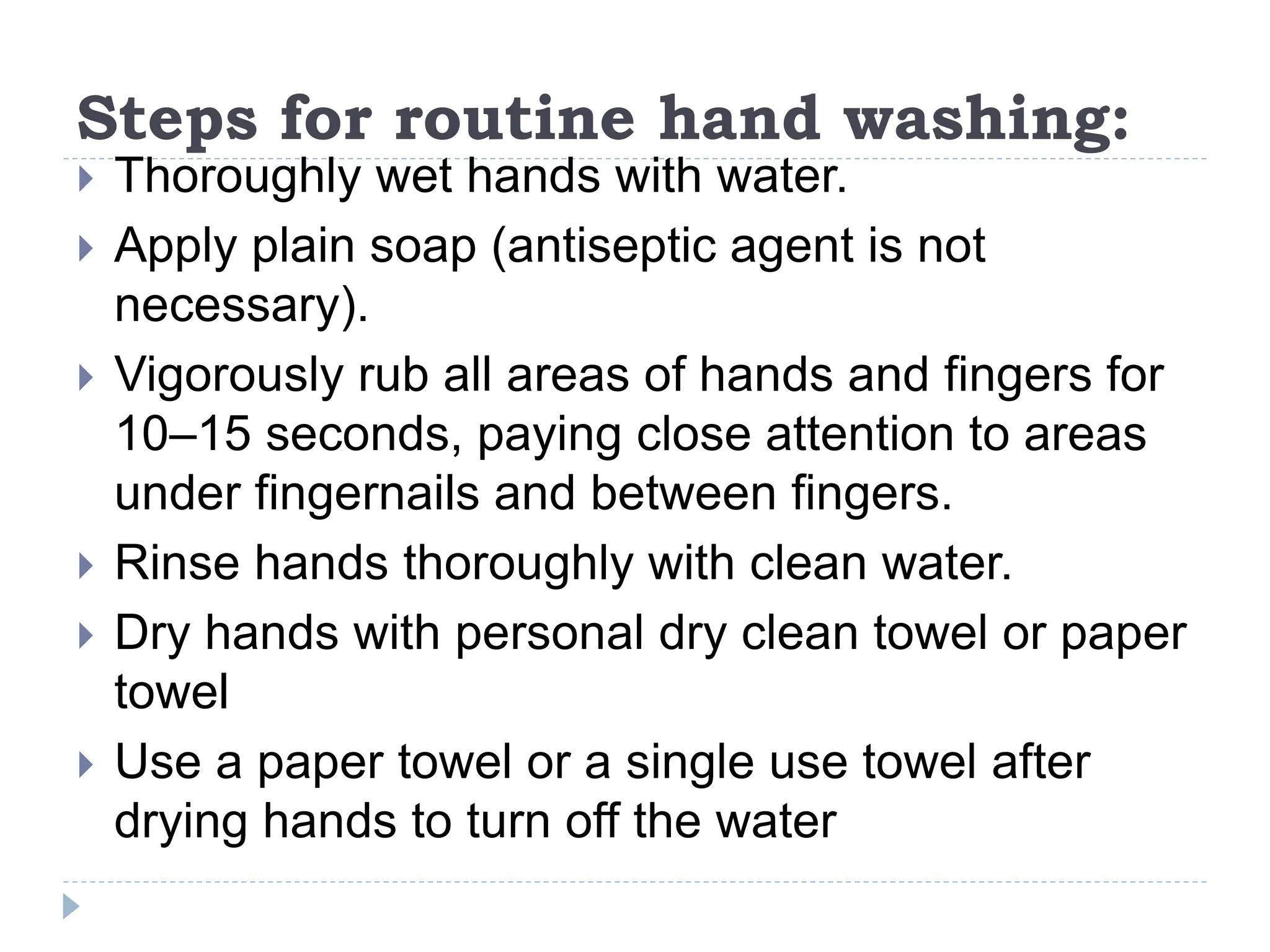 Steps for routine hand washing:
 Thoroughly wet hands with water.
 Apply plain soap (antiseptic agent is not
necessary).
 Vigorously rub all areas of hands and fingers for
10–15 seconds, paying close attention to areas
under fingernails and between fingers.
 Rinse hands thoroughly with clean water.
 Dry hands with personal dry clean towel or paper
towel
 Use a paper towel or a single use towel after
drying hands to turn off the water
 