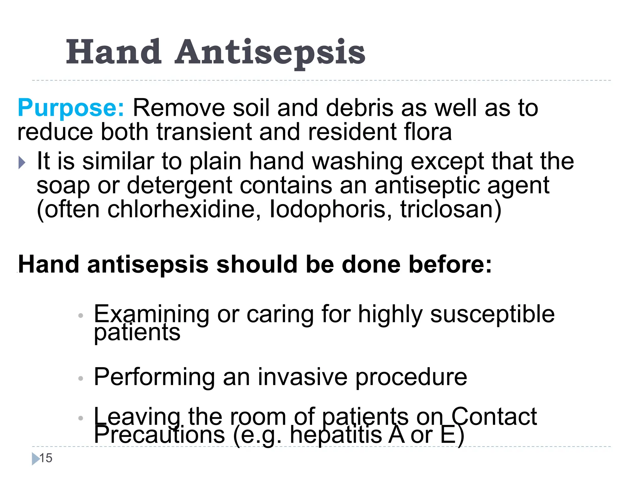 Hand Antisepsis
15
Purpose: Remove soil and debris as well as to
reduce both transient and resident flora
 It is similar to plain hand washing except that the
soap or detergent contains an antiseptic agent
(often chlorhexidine, Iodophoris, triclosan)
[[Hand antisepsis should be done before:
• Examining or caring for highly susceptible
patients
• Performing an invasive procedure
• Leaving the room of patients on Contact
Precautions (e.g. hepatitis A or E)
 